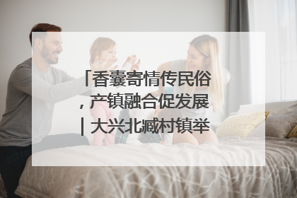 香囊寄情传民俗，产镇融合促发展｜大兴北臧村镇举办端午主题活动