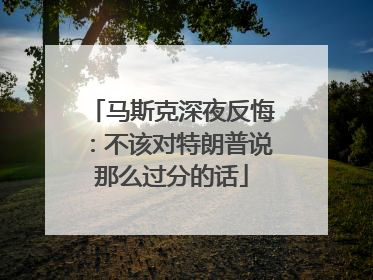 马斯克深夜反悔：不该对特朗普说那么过分的话