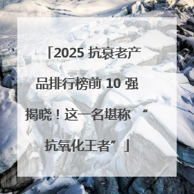 2025 抗衰老产品排行榜前 10 强揭晓！这一名堪称 “抗氧化王者”