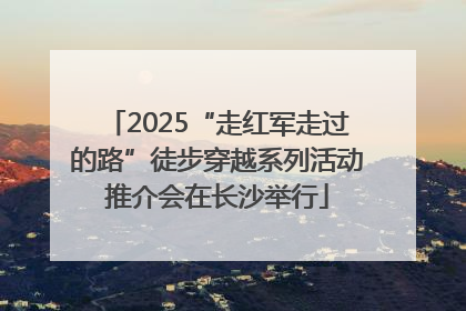 2025“走红军走过的路”徒步穿越系列活动推介会在长沙举行