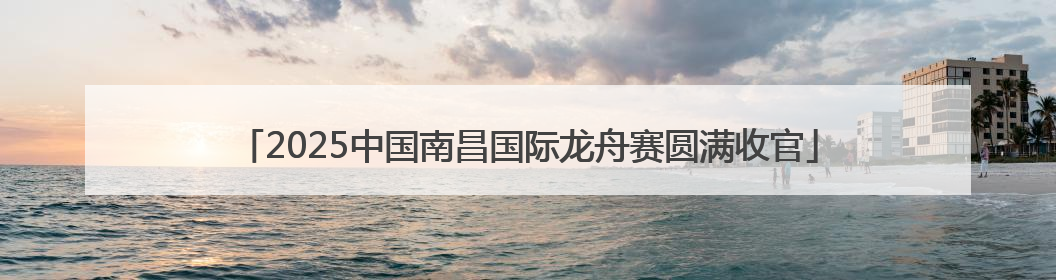 2025中国南昌国际龙舟赛圆满收官
