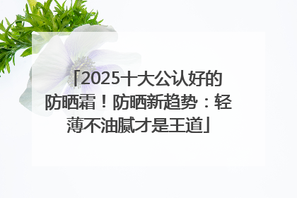 2025十大公认好的防晒霜！防晒新趋势：轻薄不油腻才是王道