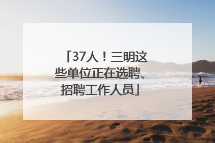 37人！三明这些单位正在选聘、招聘工作人员