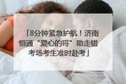 8分钟紧急护航！济南恒通“爱心的哥”助走错考场考生准时赴考